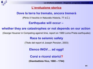 Le strutture esistenti - Diagnosi, prognosi, interventi 
91
L’evoluzione storica
Dove la terra ha tremato, ancora tremerà
(Plinio il Vecchio in Naturalis Historia, 77 d.C.) 
Earthquake will occur –
whether they are catastrophes or not depends on our action
(George Housner in Competing against time, report on 1989 Loma Prieta earthquake)
Race to seismic safety
(Titolo del report di Joseph Penzien, 2003)
Elenco INGV… ad oggi!
Corsi e ricorsi storici?
(Giambattista Vico, 1668 – 1744)
 