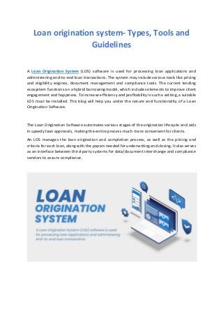 Loan origination system- Types, Tools and
Guidelines
A Loan Origination System (LOS) software is used for processing loan applications and
administering end-to-end loan transactions. The system may include various tools like pricing
and eligibility engines, document management and compliance tools. The current lending
ecosystem functions on a hybrid borrowing model, which includes elements to improve client
engagement and happiness. To increase efficiency and profitability in such a setting, a suitable
LOS must be installed. This blog will help you under the nature and functionality of a Loan
Origination Software.
The Loan Origination Software automates various stages of the origination lifecycle and aids
in speedy loan approvals, making the entire process much more convenient for clients.
An LOS manages the loan origination and completion process, as well as the pricing and
criteria for each loan, along with the papers needed for underwriting and closing. It also serves
as an interface between third-party systems for data/document interchange and compliance
vendors to assure compliance.
 