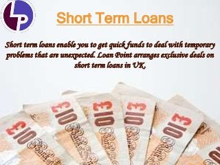 Short Term Loans
Short term loans enable you to get quick funds to deal with temporary
problems that are unexpected. Loan Point arranges exclusive deals on
short term loans in UK.
 