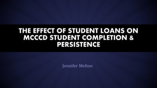 Jennifer Melton
THE EFFECT OF STUDENT LOANS ON
MCCCD STUDENT COMPLETION &
PERSISTENCE
 