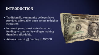INTRODUCTION
• Traditionally, community colleges have
provided affordable, open access to higher
education
• In recent years, most states have cut
funding to community colleges making
them less affordable.
• Arizona has cut all funding to MCCCD
 