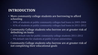 INTRODUCTION
• More community college students are borrowing to afford
schooling
– 30% of students at public community colleges had loans in 2003-2004
– 41% of students at public community colleges had loans in 2011-2012
• Community College students who borrow are at greater risk of
defaulting on loans
– 23% default rate for public community college students 2011-2012
– 9% default rate for students at public 4-year universities
• Community College students who borrow are at greater risk of
not completing their educational goals
 