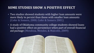 SOME STUDIES SHOW A POSITIVE EFFECT
• Two studies showed students with higher loan amounts were
more likely to persist than those with smaller loan amounts
(Cofer & Somers, 2000; Cofer & Somers 2001)
• A study of Oklahoma community college students showed loans
had a positive effect on persistence when part of overall financial
aid package (Mendoza, Mendez, & Malcolm, 2009)
 