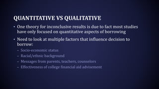 QUANTITATIVE VS QUALITATIVE
• One theory for inconclusive results is due to fact most studies
have only focused on quantitative aspects of borrowing
• Need to look at multiple factors that influence decision to
borrow:
– Socio-economic status
– Racial/ethnic background
– Messages from parents, teachers, counselors
– Effectiveness of college financial aid advisement
 