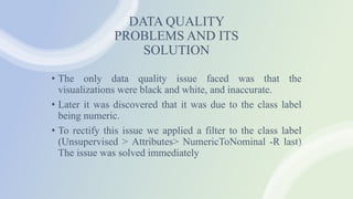 DATA QUALITY
PROBLEMS AND ITS
SOLUTION
• The only data quality issue faced was that the
visualizations were black and white, and inaccurate.
• Later it was discovered that it was due to the class label
being numeric.
• To rectify this issue we applied a filter to the class label
(Unsupervised > Attributes> NumericToNominal -R last)
The issue was solved immediately
 