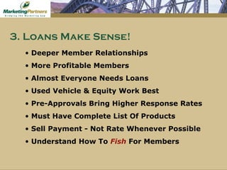 Deeper Member Relationships More Profitable Members Almost Everyone Needs Loans Used Vehicle & Equity Work Best Pre-Approvals Bring Higher Response Rates Must Have Complete List Of Products Sell Payment - Not Rate Whenever Possible Understand How To  Fish  For Members 3. Loans Make Sense! 