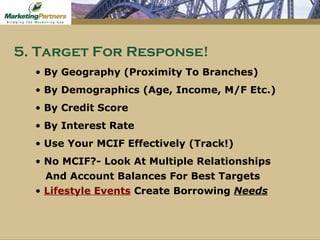 By Geography (Proximity To Branches) By Demographics (Age, Income, M/F Etc.) By Credit Score By Interest Rate  Use Your MCIF Effectively (Track!) No MCIF?- Look At Multiple Relationships And Account Balances For Best Targets Lifestyle Events   Create Borrowing  Needs 5. Target For Response! 
