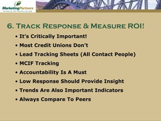 It’s Critically Important!  Most Credit Unions Don’t Lead Tracking Sheets (All Contact People) MCIF Tracking Accountability Is A Must Low Response Should Provide Insight Trends Are Also Important Indicators Always Compare To Peers 6. Track Response & Measure ROI! 