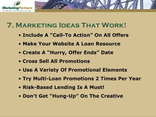 Include A “Call-To Action” On All Offers Make Your Website A Loan Resource Create A “Hurry, Offer Ends” Date Cross Sell All Promotions Use A Variety Of Promotional Elements Try Multi-Loan Promotions 2 Times Per Year Risk-Based Lending Is A Must! Don’t Get “Hung-Up” On The Creative 7. Marketing Ideas That Work! 
