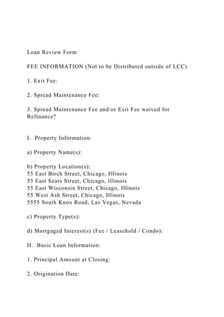 Loan Review Form
FEE INFORMATION (Not to be Distributed outside of LCC)
1. Exit Fee:
2. Spread Maintenance Fee:
3. Spread Maintenance Fee and/or Exit Fee waived for
Refinance?
I. Property Information:
a) Property Name(s):
b) Property Location(s):
55 East Birch Street, Chicago, Illinois
55 East Sears Street, Chicago, Illinois
55 East Wisconsin Street, Chicago, Illinois
55 West Ash Street, Chicago, Illinois
5555 South Knox Road, Las Vegas, Nevada
c) Property Type(s):
d) Mortgaged Interest(s) (Fee / Leasehold / Condo):
II. Basic Loan Information:
1. Principal Amount at Closing:
2. Origination Date:
 