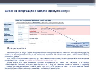 Заявка на авторизацию в разделе «Доступ к сайту»:




                                                                                  Отправка запроса на
                                                                             разрешение доступа к платным
                                                                                    сервисам сайта
   Пользователи услуг

    Информационные услуги Cbonds предоставляются сотрудникам* Вашей компании, прошедшим модерацию
контактным лицом (Контактным лицом по умолчанию считается тот пользователь сайта, который подал заявку
на платный доступ).
    Для того чтобы сотрудник получил доступ, он должен отправить заявку на авторизацию Контактному лицу в
разделе «Доступ к сайту»: http://www.cbonds.info/rus/about/access.php
    Далее Контактное лицо принимает решение авторизовать его заявку или отклонить, и в разделе
«Пользователи» нажимает соответствующую кнопку и в статусе подписке появится надпись «Разрешен»
  Данная система реализована, прежде всего, для того, чтобы контактное лицо, т. е представитель Вашей
компании по данной услуге мог контролировать состав ее пользователей.
 