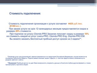 Стоимость подключения:


   Стоимость подключения организации к услуге составляет 4425 руб./мес.
    ($148/мес.).
   При заказе услуги на срок 12 календарных месяцев предоставляется скидка в
 размере 20% стоимости.
    При подписке на услугу Cbonds-PRO Заказчик получает скидку в размере 10%
 на стоимость каждой из услуг Loans-PRO, Cbonds-PRO Eng, Cbonds-PRO EM.
    Вы можете заказать бесплатный пробный доступ сроком на 2 недели**.




  *Оказание услуг для организаций, зарегистрированных на территории Российской Федерации, осуществляется на
основании Публичной Оферты. Подача заявки означает акцепт оферты. С текстом оферты можно ознакомиться в
разделе «Доступ к сайту».

  **Внимание! Пробный доступ не дает Вам возможность сохранять данные в Excel или любом другом формате, а также
просматривать проспекты бумаг.
 