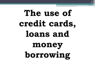 The use of
credit cards,
loans and
money
borrowing
1
 