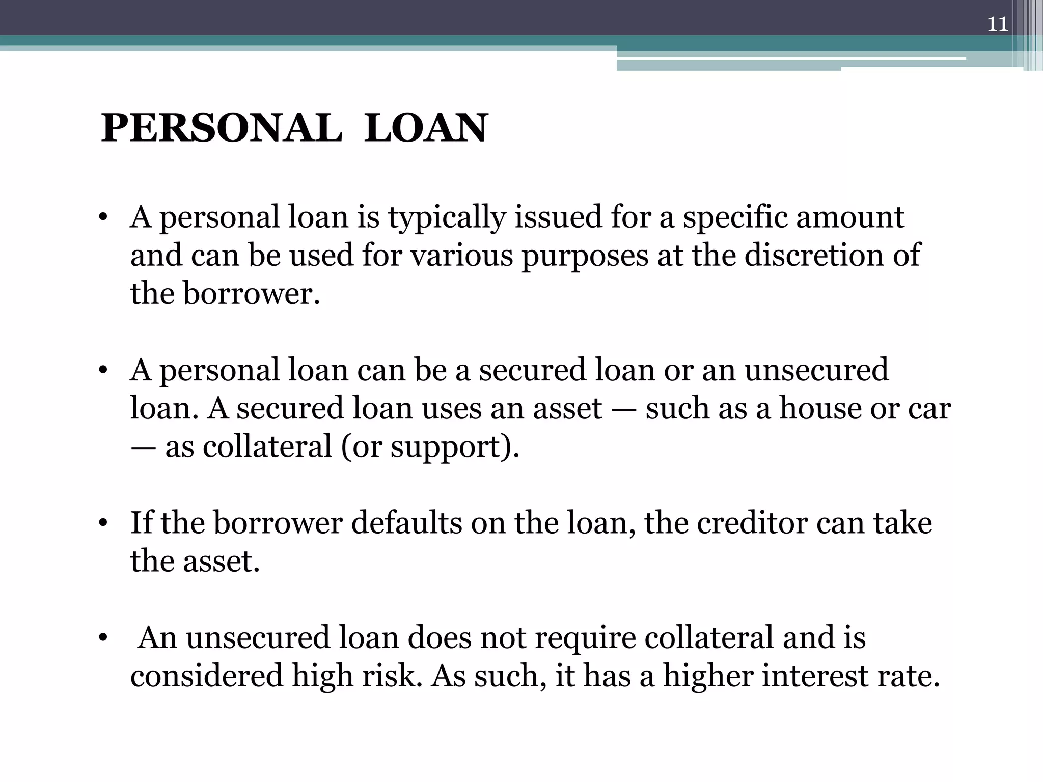 PERSONAL LOAN 
• A personal loan is typically issued for a specific amount 
and can be used for various purposes at the discretion of 
the borrower. 
• A personal loan can be a secured loan or an unsecured 
loan. A secured loan uses an asset — such as a house or car 
— as collateral (or support). 
• If the borrower defaults on the loan, the creditor can take 
the asset. 
• An unsecured loan does not require collateral and is 
considered high risk. As such, it has a higher interest rate. 
11 
 