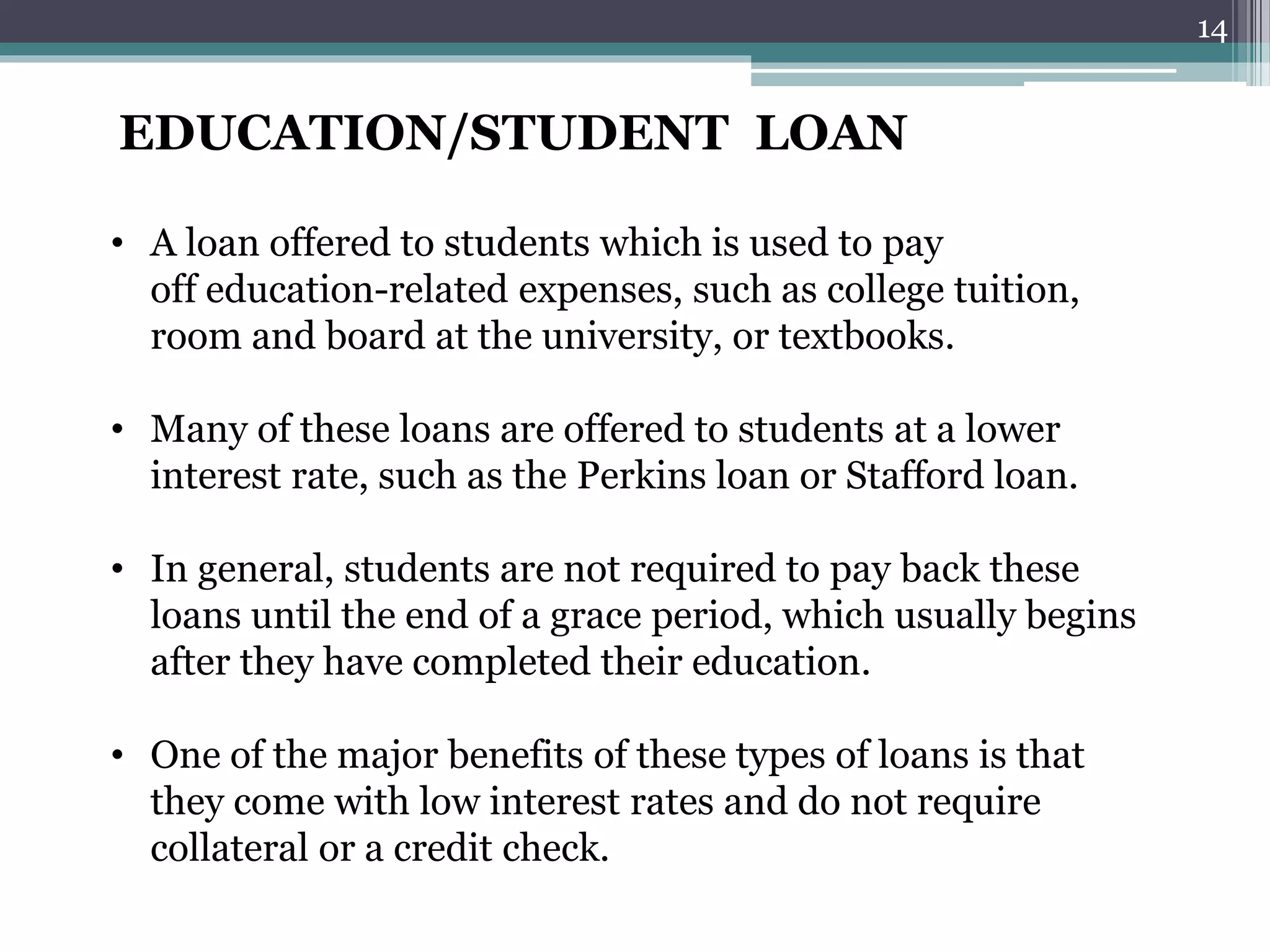EDUCATION/STUDENT LOAN 
• A loan offered to students which is used to pay 
off education-related expenses, such as college tuition, 
room and board at the university, or textbooks. 
• Many of these loans are offered to students at a lower 
interest rate, such as the Perkins loan or Stafford loan. 
• In general, students are not required to pay back these 
loans until the end of a grace period, which usually begins 
after they have completed their education. 
• One of the major benefits of these types of loans is that 
they come with low interest rates and do not require 
collateral or a credit check. 
14 
 