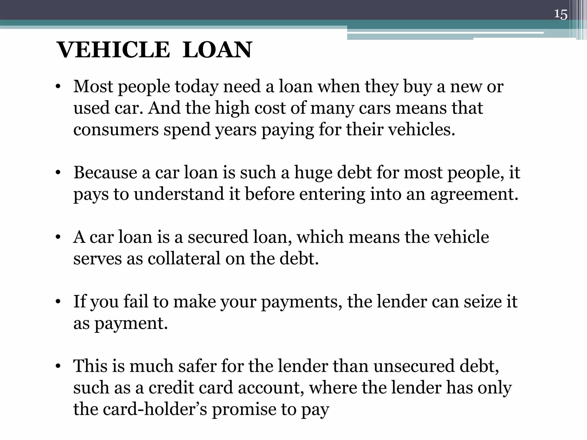 VEHICLE LOAN 
• Most people today need a loan when they buy a new or 
used car. And the high cost of many cars means that 
consumers spend years paying for their vehicles. 
• Because a car loan is such a huge debt for most people, it 
pays to understand it before entering into an agreement. 
• A car loan is a secured loan, which means the vehicle 
serves as collateral on the debt. 
• If you fail to make your payments, the lender can seize it 
as payment. 
• This is much safer for the lender than unsecured debt, 
such as a credit card account, where the lender has only 
the card-holder’s promise to pay 
15 
 