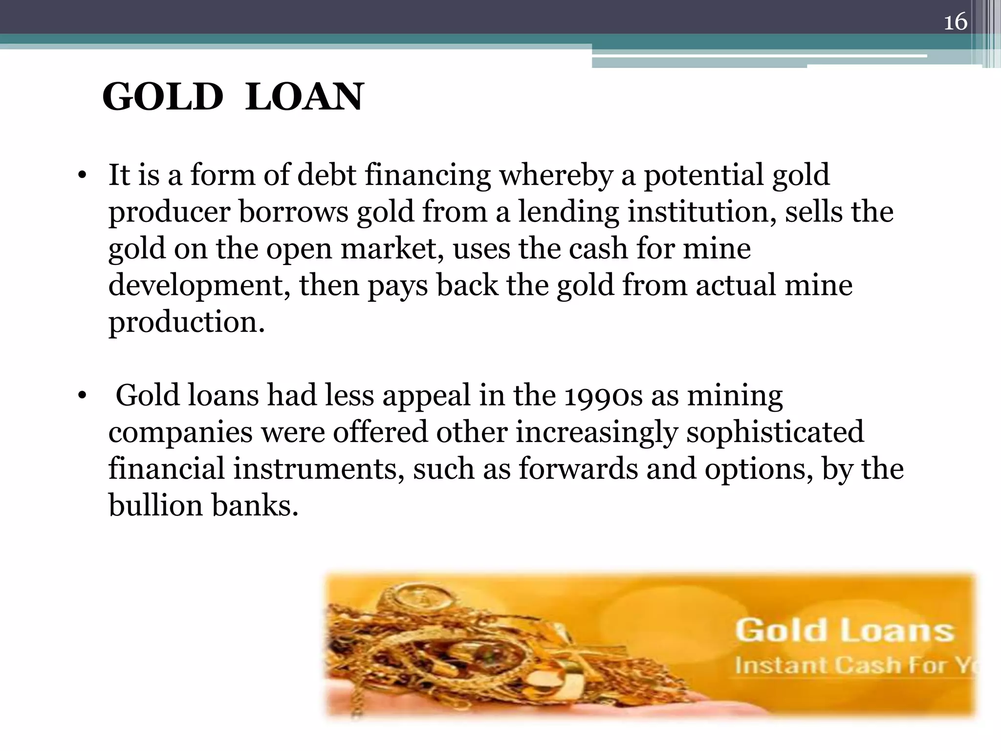 GOLD LOAN 
• It is a form of debt financing whereby a potential gold 
producer borrows gold from a lending institution, sells the 
gold on the open market, uses the cash for mine 
development, then pays back the gold from actual mine 
production. 
• Gold loans had less appeal in the 1990s as mining 
companies were offered other increasingly sophisticated 
financial instruments, such as forwards and options, by the 
bullion banks. 
16 
 
