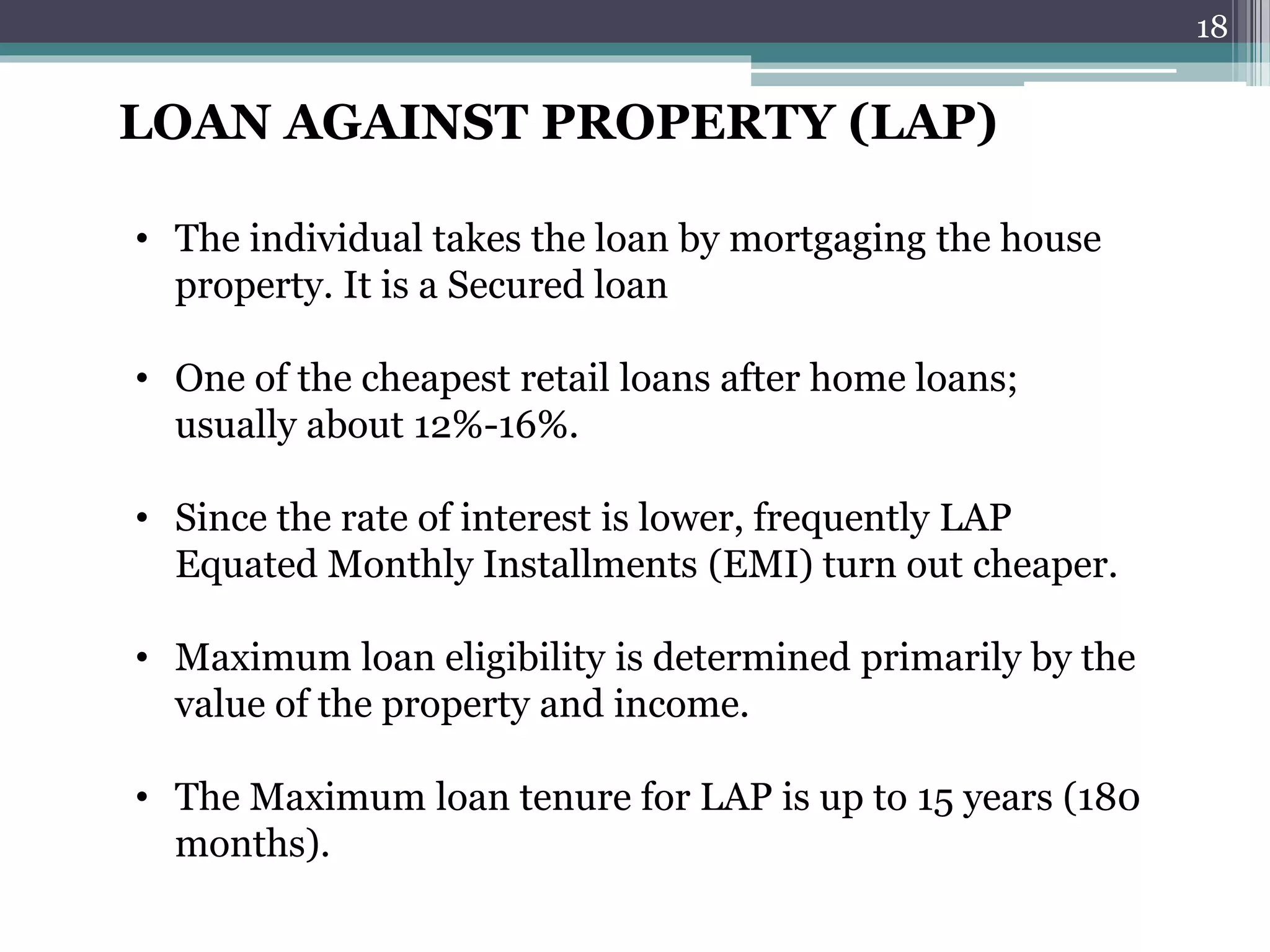 LOAN AGAINST PROPERTY (LAP) 
• The individual takes the loan by mortgaging the house 
property. It is a Secured loan 
• One of the cheapest retail loans after home loans; 
usually about 12%-16%. 
• Since the rate of interest is lower, frequently LAP 
Equated Monthly Installments (EMI) turn out cheaper. 
• Maximum loan eligibility is determined primarily by the 
value of the property and income. 
• The Maximum loan tenure for LAP is up to 15 years (180 
months). 
18 
 