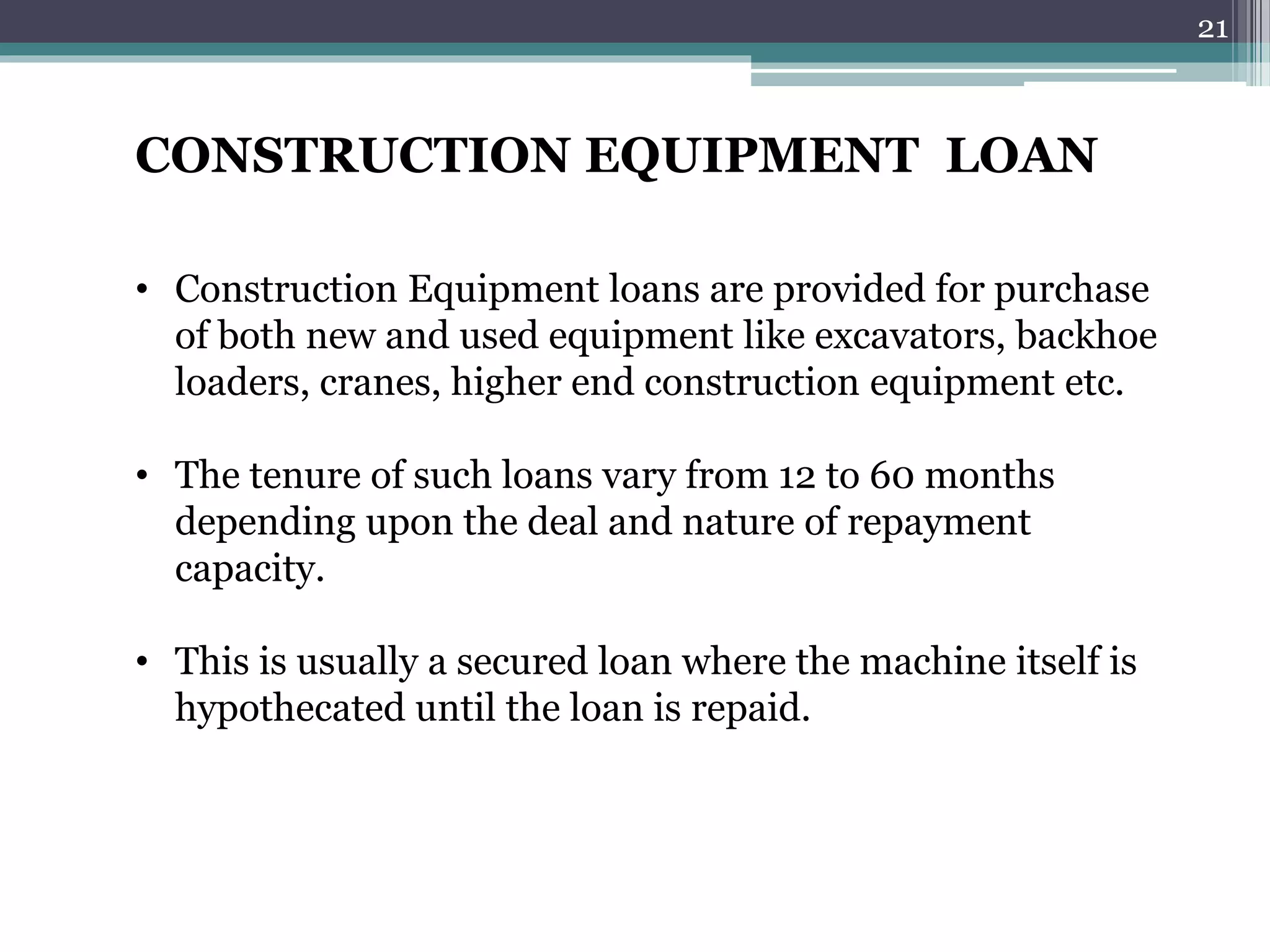 CONSTRUCTION EQUIPMENT LOAN 
• Construction Equipment loans are provided for purchase 
of both new and used equipment like excavators, backhoe 
loaders, cranes, higher end construction equipment etc. 
• The tenure of such loans vary from 12 to 60 months 
depending upon the deal and nature of repayment 
capacity. 
• This is usually a secured loan where the machine itself is 
hypothecated until the loan is repaid. 
21 
 