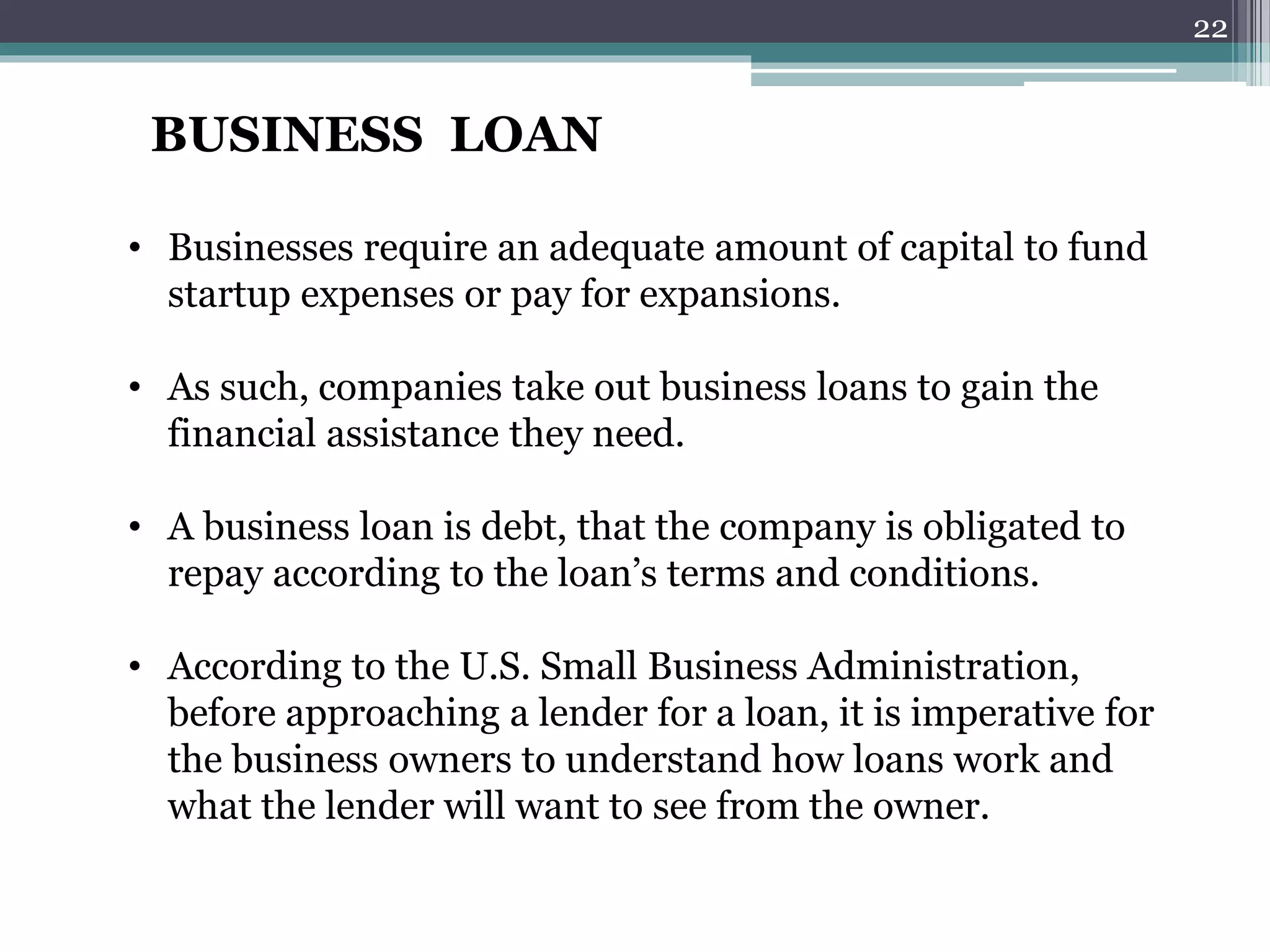 BUSINESS LOAN 
• Businesses require an adequate amount of capital to fund 
startup expenses or pay for expansions. 
• As such, companies take out business loans to gain the 
financial assistance they need. 
• A business loan is debt, that the company is obligated to 
repay according to the loan’s terms and conditions. 
• According to the U.S. Small Business Administration, 
before approaching a lender for a loan, it is imperative for 
the business owners to understand how loans work and 
what the lender will want to see from the owner. 
22 
 