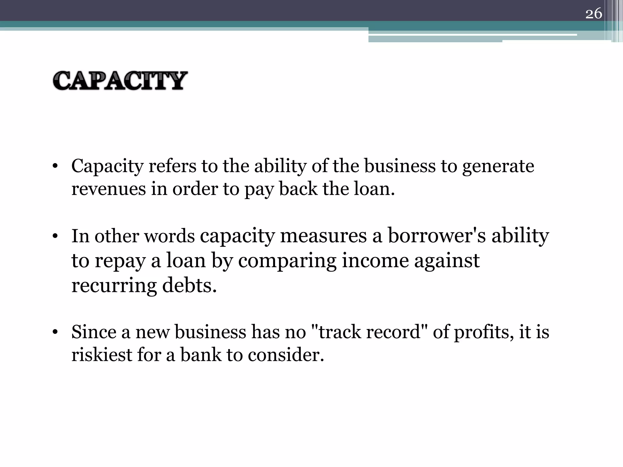 • Capacity refers to the ability of the business to generate 
revenues in order to pay back the loan. 
• In other words capacity measures a borrower's ability 
to repay a loan by comparing income against 
recurring debts. 
• Since a new business has no "track record" of profits, it is 
riskiest for a bank to consider. 
26 
 