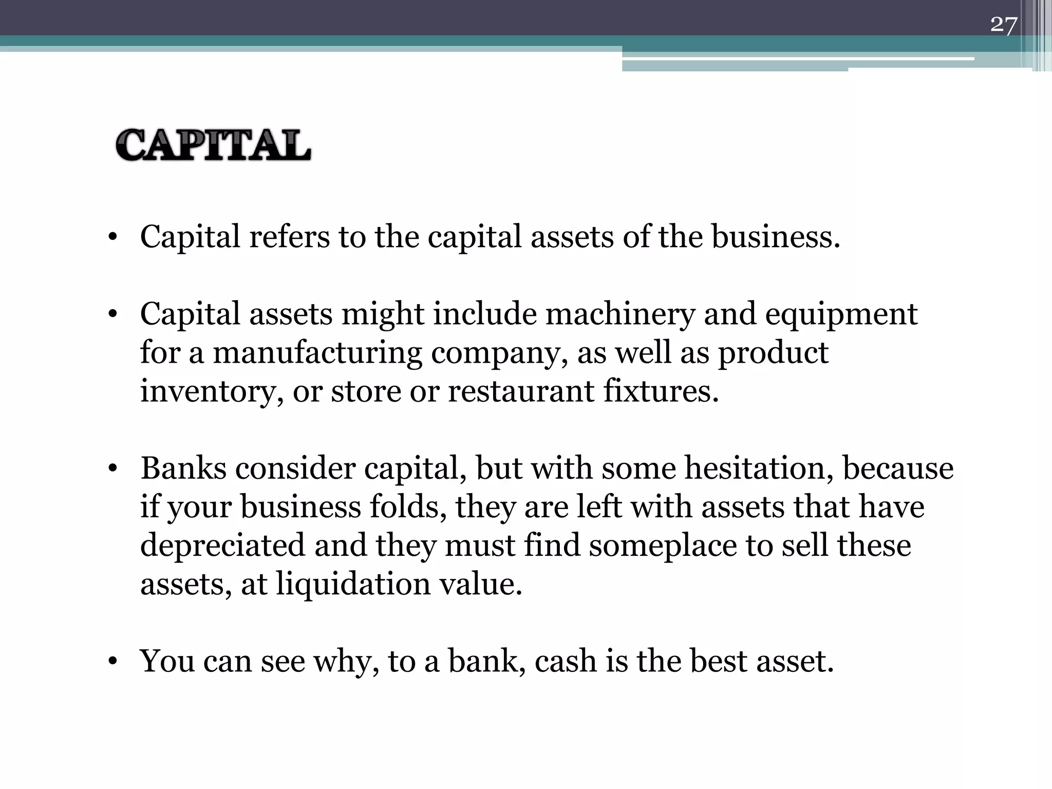 • Capital refers to the capital assets of the business. 
• Capital assets might include machinery and equipment 
for a manufacturing company, as well as product 
inventory, or store or restaurant fixtures. 
• Banks consider capital, but with some hesitation, because 
if your business folds, they are left with assets that have 
depreciated and they must find someplace to sell these 
assets, at liquidation value. 
• You can see why, to a bank, cash is the best asset. 
27 
 