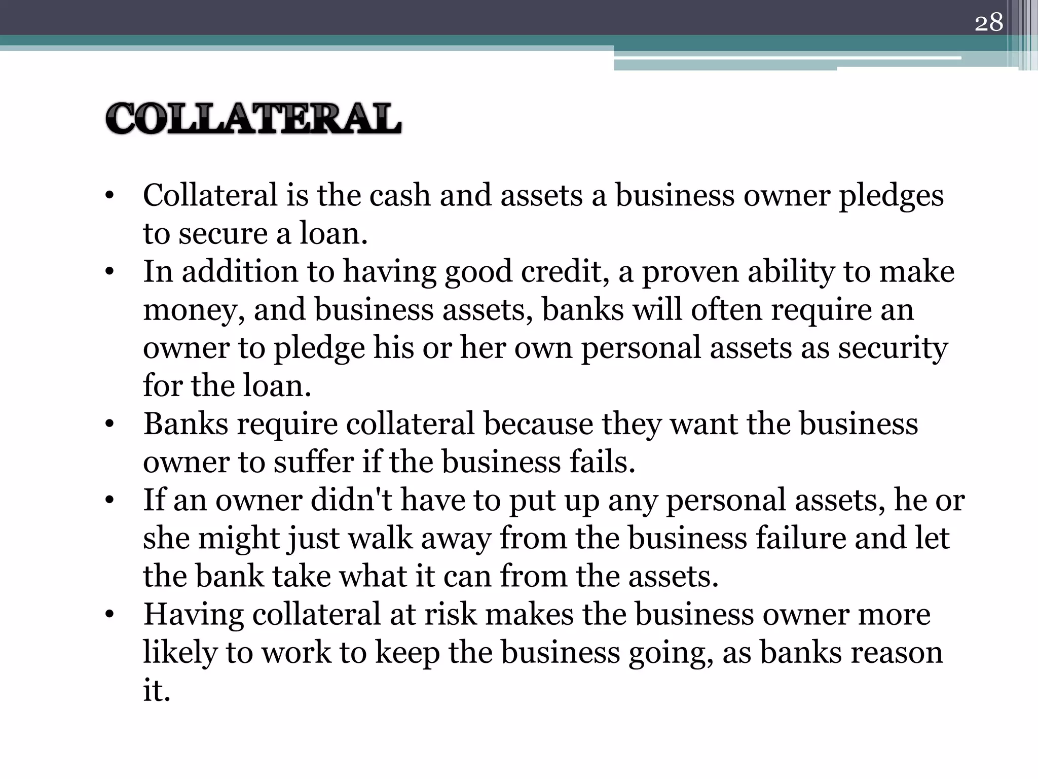 • Collateral is the cash and assets a business owner pledges 
to secure a loan. 
• In addition to having good credit, a proven ability to make 
money, and business assets, banks will often require an 
owner to pledge his or her own personal assets as security 
for the loan. 
• Banks require collateral because they want the business 
owner to suffer if the business fails. 
• If an owner didn't have to put up any personal assets, he or 
she might just walk away from the business failure and let 
the bank take what it can from the assets. 
• Having collateral at risk makes the business owner more 
likely to work to keep the business going, as banks reason 
it. 
28 
 