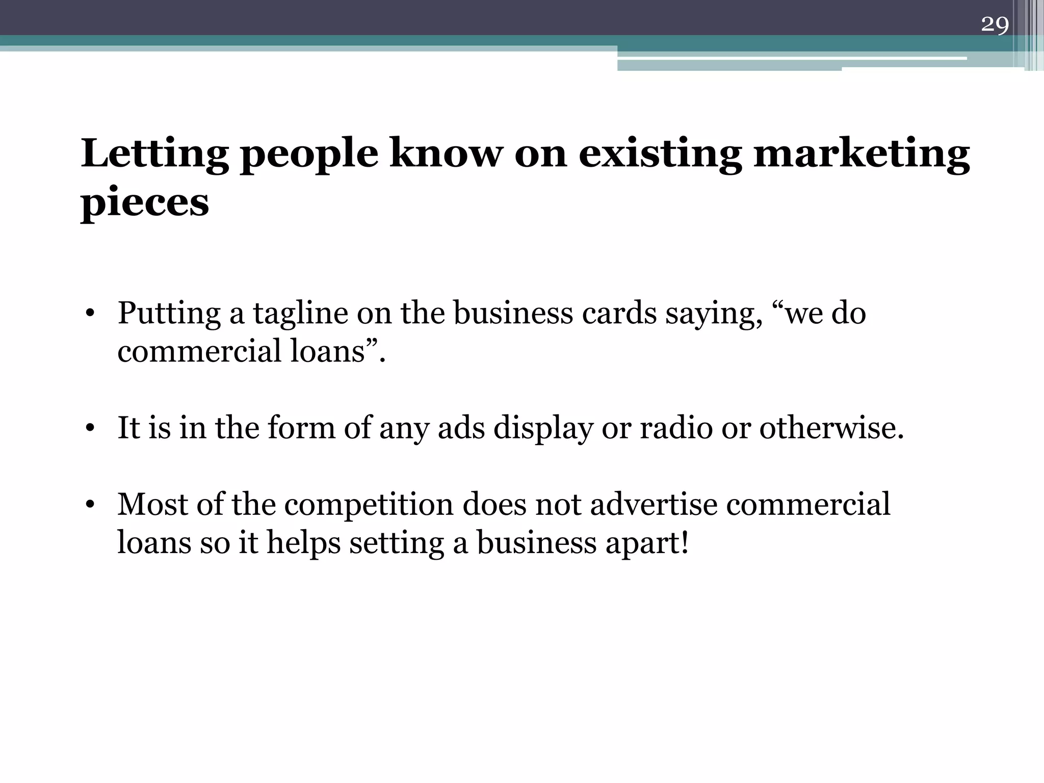 Letting people know on existing marketing 
pieces 
• Putting a tagline on the business cards saying, “we do 
commercial loans”. 
• It is in the form of any ads display or radio or otherwise. 
• Most of the competition does not advertise commercial 
loans so it helps setting a business apart! 
29 
 