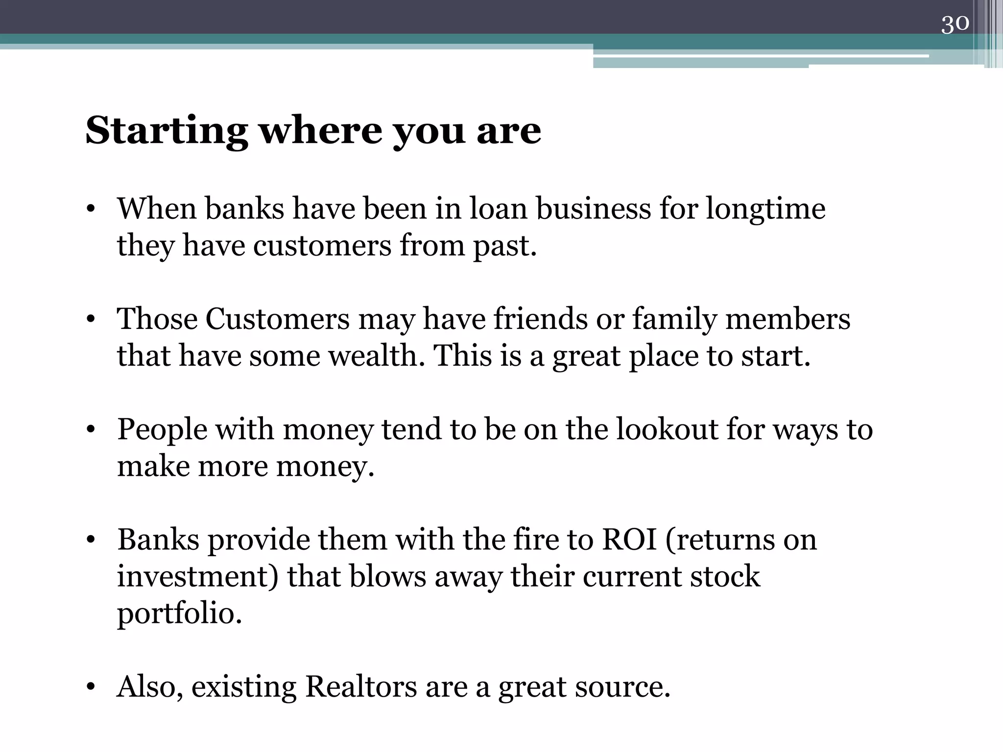 Starting where you are 
• When banks have been in loan business for longtime 
they have customers from past. 
• Those Customers may have friends or family members 
that have some wealth. This is a great place to start. 
• People with money tend to be on the lookout for ways to 
make more money. 
• Banks provide them with the fire to ROI (returns on 
investment) that blows away their current stock 
portfolio. 
• Also, existing Realtors are a great source. 
30 
 