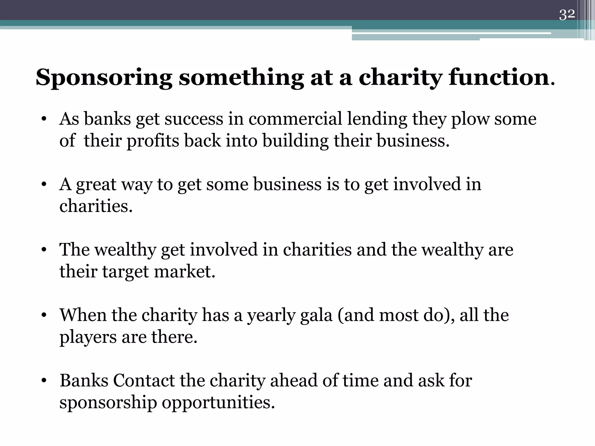 Sponsoring something at a charity function. 
• As banks get success in commercial lending they plow some 
of their profits back into building their business. 
• A great way to get some business is to get involved in 
charities. 
• The wealthy get involved in charities and the wealthy are 
their target market. 
• When the charity has a yearly gala (and most do), all the 
players are there. 
• Banks Contact the charity ahead of time and ask for 
sponsorship opportunities. 
32 
 
