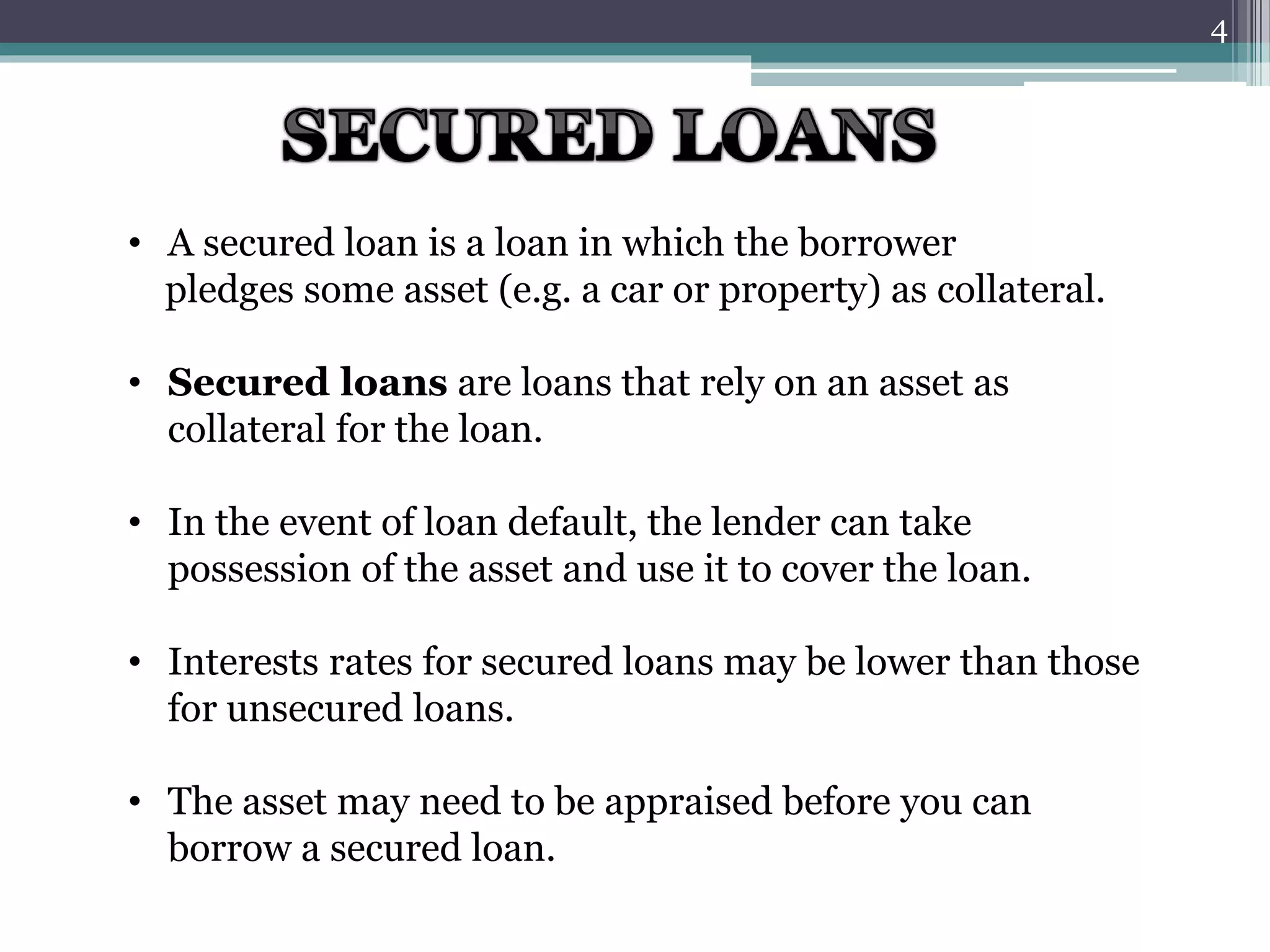 • A secured loan is a loan in which the borrower 
pledges some asset (e.g. a car or property) as collateral. 
• Secured loans are loans that rely on an asset as 
collateral for the loan. 
• In the event of loan default, the lender can take 
possession of the asset and use it to cover the loan. 
• Interests rates for secured loans may be lower than those 
for unsecured loans. 
• The asset may need to be appraised before you can 
borrow a secured loan. 
4 
 