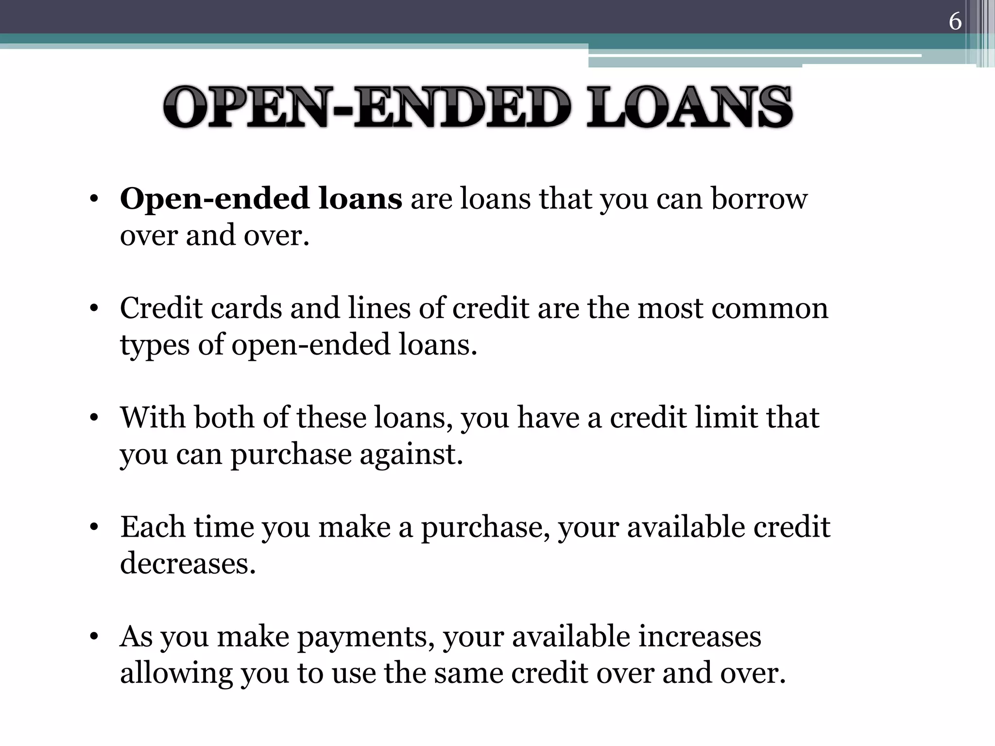 • Open-ended loans are loans that you can borrow 
over and over. 
• Credit cards and lines of credit are the most common 
types of open-ended loans. 
• With both of these loans, you have a credit limit that 
you can purchase against. 
• Each time you make a purchase, your available credit 
decreases. 
• As you make payments, your available increases 
allowing you to use the same credit over and over. 
6 
 