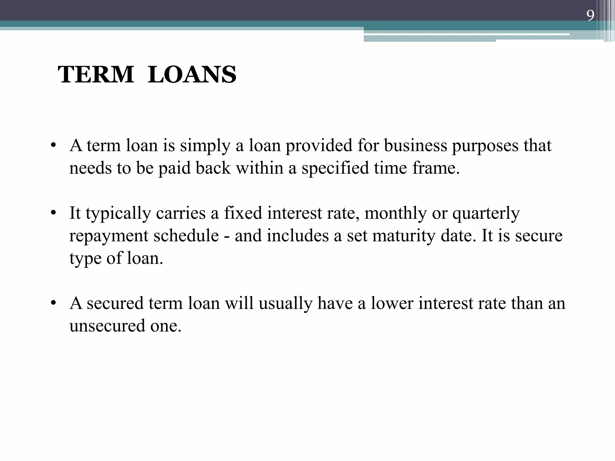 TERM LOANS 
• A term loan is simply a loan provided for business purposes that 
needs to be paid back within a specified time frame. 
• It typically carries a fixed interest rate, monthly or quarterly 
repayment schedule - and includes a set maturity date. It is secure 
type of loan. 
• A secured term loan will usually have a lower interest rate than an 
unsecured one. 
9 
 