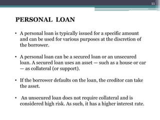 PERSONAL LOAN 
• A personal loan is typically issued for a specific amount 
and can be used for various purposes at the discretion of 
the borrower. 
• A personal loan can be a secured loan or an unsecured 
loan. A secured loan uses an asset — such as a house or car 
— as collateral (or support). 
• If the borrower defaults on the loan, the creditor can take 
the asset. 
• An unsecured loan does not require collateral and is 
considered high risk. As such, it has a higher interest rate. 
11 
 