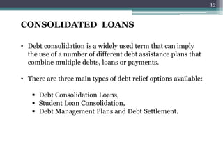 CONSOLIDATED LOANS 
• Debt consolidation is a widely used term that can imply 
the use of a number of different debt assistance plans that 
combine multiple debts, loans or payments. 
• There are three main types of debt relief options available: 
 Debt Consolidation Loans, 
 Student Loan Consolidation, 
 Debt Management Plans and Debt Settlement. 
12 
 