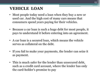 VEHICLE LOAN 
• Most people today need a loan when they buy a new or 
used car. And the high cost of many cars means that 
consumers spend years paying for their vehicles. 
• Because a car loan is such a huge debt for most people, it 
pays to understand it before entering into an agreement. 
• A car loan is a secured loan, which means the vehicle 
serves as collateral on the debt. 
• If you fail to make your payments, the lender can seize it 
as payment. 
• This is much safer for the lender than unsecured debt, 
such as a credit card account, where the lender has only 
the card-holder’s promise to pay 
15 
 