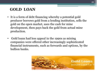 GOLD LOAN 
• It is a form of debt financing whereby a potential gold 
producer borrows gold from a lending institution, sells the 
gold on the open market, uses the cash for mine 
development, then pays back the gold from actual mine 
production. 
• Gold loans had less appeal in the 1990s as mining 
companies were offered other increasingly sophisticated 
financial instruments, such as forwards and options, by the 
bullion banks. 
16 
 