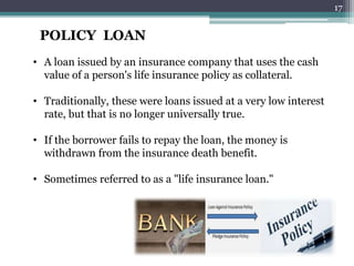 POLICY LOAN 
• A loan issued by an insurance company that uses the cash 
value of a person's life insurance policy as collateral. 
• Traditionally, these were loans issued at a very low interest 
rate, but that is no longer universally true. 
• If the borrower fails to repay the loan, the money is 
withdrawn from the insurance death benefit. 
• Sometimes referred to as a "life insurance loan." 
17 
 