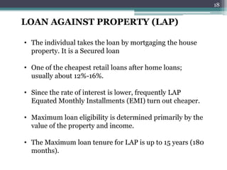 LOAN AGAINST PROPERTY (LAP) 
• The individual takes the loan by mortgaging the house 
property. It is a Secured loan 
• One of the cheapest retail loans after home loans; 
usually about 12%-16%. 
• Since the rate of interest is lower, frequently LAP 
Equated Monthly Installments (EMI) turn out cheaper. 
• Maximum loan eligibility is determined primarily by the 
value of the property and income. 
• The Maximum loan tenure for LAP is up to 15 years (180 
months). 
18 
 