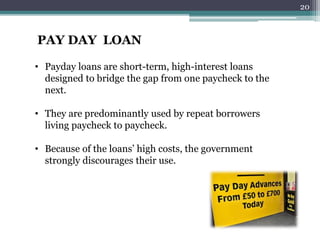 PAY DAY LOAN 
• Payday loans are short-term, high-interest loans 
designed to bridge the gap from one paycheck to the 
next. 
• They are predominantly used by repeat borrowers 
living paycheck to paycheck. 
• Because of the loans’ high costs, the government 
strongly discourages their use. 
20 
 