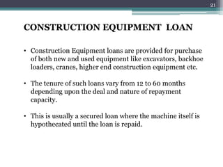 CONSTRUCTION EQUIPMENT LOAN 
• Construction Equipment loans are provided for purchase 
of both new and used equipment like excavators, backhoe 
loaders, cranes, higher end construction equipment etc. 
• The tenure of such loans vary from 12 to 60 months 
depending upon the deal and nature of repayment 
capacity. 
• This is usually a secured loan where the machine itself is 
hypothecated until the loan is repaid. 
21 
 