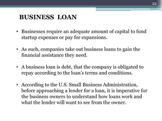 BUSINESS LOAN 
• Businesses require an adequate amount of capital to fund 
startup expenses or pay for expansions. 
• As such, companies take out business loans to gain the 
financial assistance they need. 
• A business loan is debt, that the company is obligated to 
repay according to the loan’s terms and conditions. 
• According to the U.S. Small Business Administration, 
before approaching a lender for a loan, it is imperative for 
the business owners to understand how loans work and 
what the lender will want to see from the owner. 
22 
 