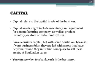 • Capital refers to the capital assets of the business. 
• Capital assets might include machinery and equipment 
for a manufacturing company, as well as product 
inventory, or store or restaurant fixtures. 
• Banks consider capital, but with some hesitation, because 
if your business folds, they are left with assets that have 
depreciated and they must find someplace to sell these 
assets, at liquidation value. 
• You can see why, to a bank, cash is the best asset. 
27 
 