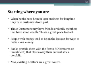 Starting where you are 
• When banks have been in loan business for longtime 
they have customers from past. 
• Those Customers may have friends or family members 
that have some wealth. This is a great place to start. 
• People with money tend to be on the lookout for ways to 
make more money. 
• Banks provide them with the fire to ROI (returns on 
investment) that blows away their current stock 
portfolio. 
• Also, existing Realtors are a great source. 
30 
 