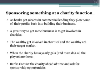 Sponsoring something at a charity function. 
• As banks get success in commercial lending they plow some 
of their profits back into building their business. 
• A great way to get some business is to get involved in 
charities. 
• The wealthy get involved in charities and the wealthy are 
their target market. 
• When the charity has a yearly gala (and most do), all the 
players are there. 
• Banks Contact the charity ahead of time and ask for 
sponsorship opportunities. 
32 
 