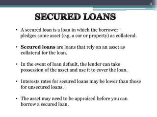 • A secured loan is a loan in which the borrower 
pledges some asset (e.g. a car or property) as collateral. 
• Secured loans are loans that rely on an asset as 
collateral for the loan. 
• In the event of loan default, the lender can take 
possession of the asset and use it to cover the loan. 
• Interests rates for secured loans may be lower than those 
for unsecured loans. 
• The asset may need to be appraised before you can 
borrow a secured loan. 
4 
 