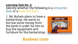 Learning Task No. 2:
Identify whether the following is a consumer
loan or a business loan.
1. Mr. Buhain plans to have a
barbershop. He wants to
borrow some money from
the bank in order for him to
buy the equipment and
furniture for the barbershop.
Business Loan
 
