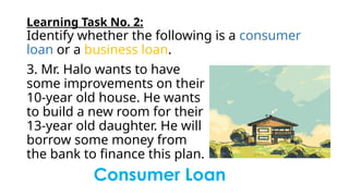 Learning Task No. 2:
Identify whether the following is a consumer
loan or a business loan.
3. Mr. Halo wants to have
some improvements on their
10-year old house. He wants
to build a new room for their
13-year old daughter. He will
borrow some money from
the bank to finance this plan.
Consumer Loan
 