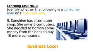 Learning Task No. 2:
Identify whether the following is a consumer
loan or a business loan.
5. Sunshine has a computer
shop. She owns 6 computers.
She decided to borrow some
money from the bank to buy
10 more computers.
Business Loan
 