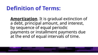 Definition of Terms:
Amortization. It is gradual extinction of
a debt, principal amount, and interest,
by sequence of equal periodic
payments or installment payments due
at the end of equal intervals of time.
 